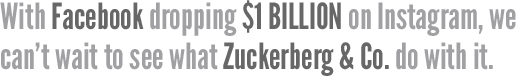 With Facebook dropping $1 BILLION on Instagram, we can't wait to see what Zuckerberg & Co. do with it.